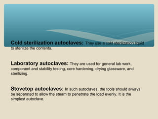 Cold sterilization autoclaves:

They use a cold sterilization liquid

to sterilize the contents.

Laboratory autoclaves: They are used for general lab work,
component and stability testing, core hardening, drying glassware, and
sterilizing.

Stovetop autoclaves: In such autoclaves, the tools should always
be separated to allow the steam to penetrate the load evenly. It is the
simplest autoclave.

 