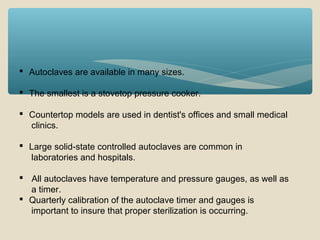  Autoclaves are available in many sizes.
 The smallest is a stovetop pressure cooker.
 Countertop models are used in dentist's offices and small medical
clinics.
 Large solid-state controlled autoclaves are common in
laboratories and hospitals.
 All autoclaves have temperature and pressure gauges, as well as
a timer.
 Quarterly calibration of the autoclave timer and gauges is
important to insure that proper sterilization is occurring.

 
