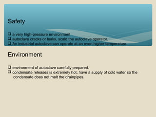 Safety
 a very high-pressure environment
 autoclave cracks or leaks, scald the autoclave operator.
 An industrial autoclave can operate at an even higher temperature.

Environment
 environment of autoclave carefully prepared.
 condensate releases is extremely hot, have a supply of cold water so the
condensate does not melt the drainpipes.

 