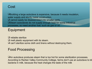 Cost
Building a large autoclave is expensive, because it needs insulation,
water supply and sturdy metal construction.
 cannot easily be disassembled into smaller parts.
Steam autoclaves do not supply enough heat for some industrial
processes, so need another fuel, such as gas or oil.

Equipment
 reliable sterilize
 melt plastic equipment with its steam.
 can't sterilize some cloth and linens without destroying them.

Food Processing

An autoclave produces steam that is too hot for some sterilization processes.
According to Raritan Valley Community College, farms don't use an autoclave to kil
bacteria in milk, because the heat changes the taste of the milk

 
