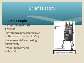 Brief History
Denis Papin
French-born British
physicist
invented a precursor known
as the steam digester in 1679.
was essentially a cooking
instrument.
was too bulky and
untested.

Papin’s steam cooker

 