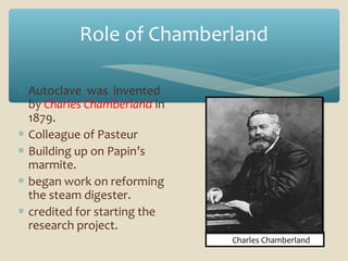 Role of Chamberland
∗ Autoclave was invented
by Charles Chamberland in
1879.
∗ Colleague of Pasteur
∗ Building up on Papin’s
marmite.
∗ began work on reforming
the steam digester.
∗ credited for starting the
research project.
Charles Chamberland

 