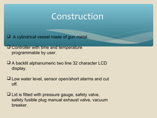 Construction
 A cylindrical vessel made of gun metal.
 Controller with time and temperature
programmable by user.
 A backlit alphanumeric two line 32 character LCD
display.
 Low water level, sensor open/short alarms and cut
off.
 Lid is fitted with pressure gauge, safety valve,
safety fusible plug manual exhaust valve, vacuum
breaker.

 