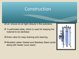 Construction
 Lid ensure an air tight closure in the autoclave.
 A perforated plate, which is used for keeping the
material to be sterilized.
 Drain valve for easy draining and cleaning.
 Moulded rubber Gasket and Stainless Steel carrier
along with heater cover stand.

 