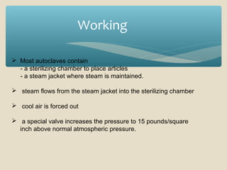 Working
 Most autoclaves contain
- a sterilizing chamber to place articles
- a steam jacket where steam is maintained.
 steam flows from the steam jacket into the sterilizing chamber
 cool air is forced out
 a special valve increases the pressure to 15 pounds/square
inch above normal atmospheric pressure.

 