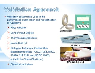 • Validation equipment's used in the
performance qualification and requalification
of Autoclave.
 Kaye validator
 Sensor Input Module
 Thermocouple/Sensors
 Bowie-Dick Kit
 Biological Indicators (Geobacillus
stearothermophilus - ATCC 7953, ATCC
12980, CIP 5281 and NCTC 10003
suitable for Steam Sterilizers)
 Chemical Indicators
 