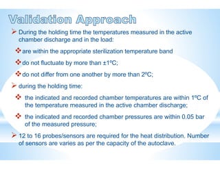  During the holding time the temperatures measured in the active
chamber discharge and in the load:
are within the appropriate sterilization temperature band
do not fluctuate by more than ±1ºC;
do not differ from one another by more than 2ºC;
 during the holding time:
 the indicated and recorded chamber temperatures are within 1ºC of
the temperature measured in the active chamber discharge;
 the indicated and recorded chamber pressures are within 0.05 bar
of the measured pressure;
 12 to 16 probes/sensors are required for the heat distribution. Number
of sensors are varies as per the capacity of the autoclave.
 