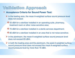 • Acceptance Criteria for Sound Power Test:
 in the loading area, the mean A-weighted surface sound pressure level
does not exceed:
55 dBA for a sterilizer installed in an operating suite, pharmacy,
treatment room or other noise-sensitive area;
70 dBA for a sterilizer installed in a sterile services department;
85 dBA for a sterilizer installed in an area that is not noise-sensitive;
 in the plantroom, the mean A-weighted surface sound pressure level
does not exceed 85 dBA;
 in both the loading area and the plantroom, the peak A-weighted surface
sound pressure level does not exceed the mean A-weighted surface
sound pressure level by more than 15 dBA.
 