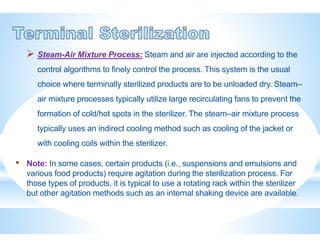  Steam-Air Mixture Process: Steam and air are injected according to the
control algorithms to finely control the process. This system is the usual
choice where terminally sterilized products are to be unloaded dry. Steam–
air mixture processes typically utilize large recirculating fans to prevent the
formation of cold/hot spots in the sterilizer. The steam–air mixture process
typically uses an indirect cooling method such as cooling of the jacket or
with cooling coils within the sterilizer.
• Note: In some cases, certain products (i.e., suspensions and emulsions and
various food products) require agitation during the sterilization process. For
those types of products, it is typical to use a rotating rack within the sterilizer
but other agitation methods such as an internal shaking device are available.
 