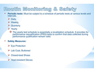 • Periodic tests: Must be subject to a schedule of periodic tests at various levels and
intervals.
 Daily,
 Weekly,
 Quarterly
 Yearly
 The yearly test schedule is essentially a revalidation schedule. It provides for
performance requalification (PRQ) tests to confirm that data collected during
performance qualification remain valid.
• Safety Measures:
 Eye Protection
 Lab Coat, Buttoned
 Closed-toed Shoes
 Heat-resistant Gloves
 