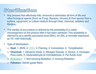 • Any process that effectively kills, removed or eliminates all form of life and
other biological agents (Such as Fungi, Bacteria, Viruses) & their spores from a
surface, equipment, or culture medium through Heat, chemical, radiation and
filtration.
• The sterility of any product is defined by the probability of a viable
microorganism on the product after it has been sterilized. This probability is
referred to as a sterility assurance level (SAL). An SAL is normally expressed
as 10-n with historically.
• Type of Sterilization:
 Heat: 1. MHS, 2. DHS, 3. Flaming, 4. Incineration, 5. Tyndallisation
 Chemical: 1. Ethylene Oxide, 2. Nitrogen Dioxide, 3. Ozone, 4. Hydrogen
Para oxide, 5. Glutaraldehyde & Formaldehyde, 6. Par Acetic Acid
 Radiation: 1. Non-Ionizing Radiation, 2. Ionizing Radiation
 Filtration: Sterile grade filters
 