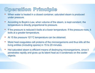 • When water is heated in a closed container, saturated steam is produced
under pressure.
• According to Boyle’s Law, when volume of the steam, is kept constant, the
temperature is directly proportional to pressure.
• If the pressure is reduced it boils at a lower temperature. If the pressure rises, it
boils at a greater temperature.
• At 15 lbs pressure 121°C temperature can be obtained.
• Moist heat coagulates cell proteins of the microorganisms and thus kills all the
living entities (including spores) in 15 to 20 minutes.
• Hot saturated steam is efficient means of destroying microorganisms, since it
penetrates rapidly and gives up its latent heat as it condenses on the cooler
objects.
 