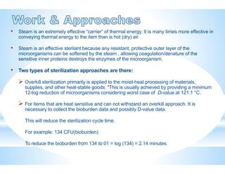 • Steam is an extremely effective “carrier” of thermal energy. It is many times more effective in
conveying thermal energy to the item than is hot (dry) air.
• Steam is an effective sterilant because any resistant, protective outer layer of the
microorganisms can be softened by the steam , allowing coagulation/denature of the
sensitive inner proteins destroys the enzymes of the microorganism.
• Two types of sterilization approaches are there:
 Overkill sterilization primarily is applied to the moist-heat processing of materials,
supplies, and other heat-stable goods. "This is usually achieved by providing a minimum
12-log reduction of microorganisms considering worst case of D-value at 121.1 °C.
 For items that are heat sensitive and can not withstand an overkill approach. It is
necessary to collect the bioburden data and possibly D-value data.
This will reduce the sterilization cycle time.
For example: 134 CFU(bioburden)
To reduce the bioburden from 134 to 01 = log (134) = 2.14 minutes.
 