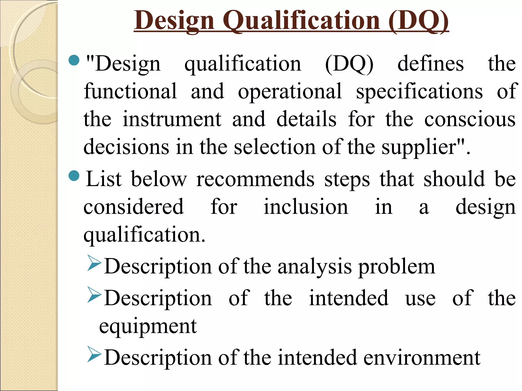 Design Qualification (DQ) 
"Design qualification (DQ) defines the 
functional and operational specifications of 
the instrument and details for the conscious 
decisions in the selection of the supplier". 
List below recommends steps that should be 
considered for inclusion in a design 
qualification. 
Description of the analysis problem 
Description of the intended use of the 
equipment 
Description of the intended environment 
 