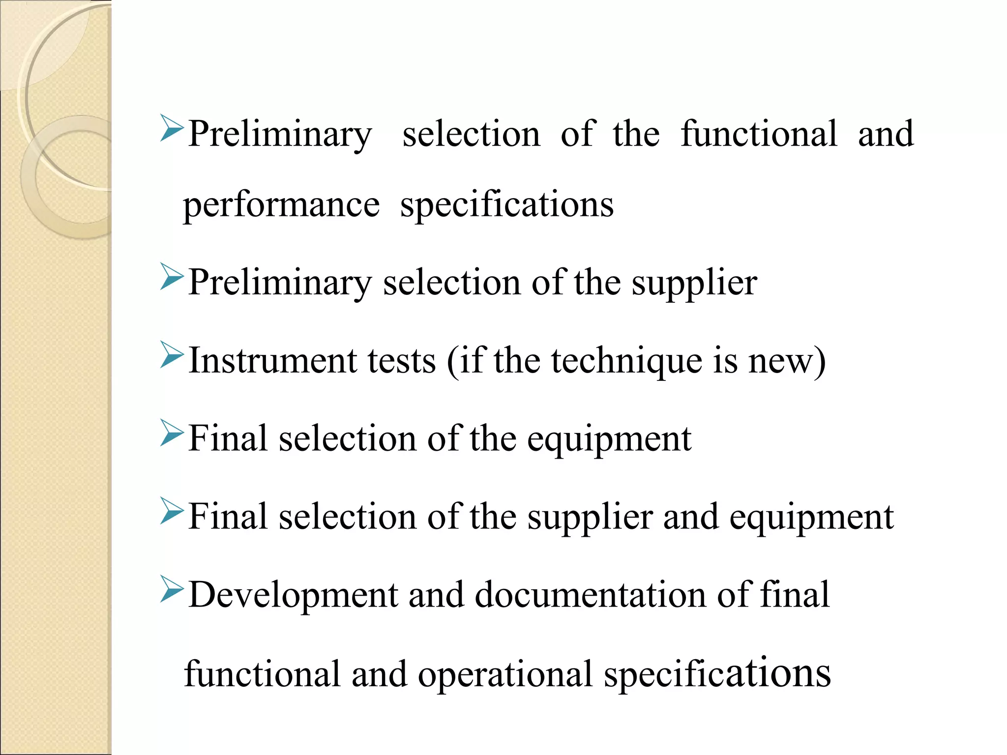 Preliminary selection of the functional and 
performance specifications 
Preliminary selection of the supplier 
Instrument tests (if the technique is new) 
Final selection of the equipment 
Final selection of the supplier and equipment 
Development and documentation of final 
functional and operational specifications 
 