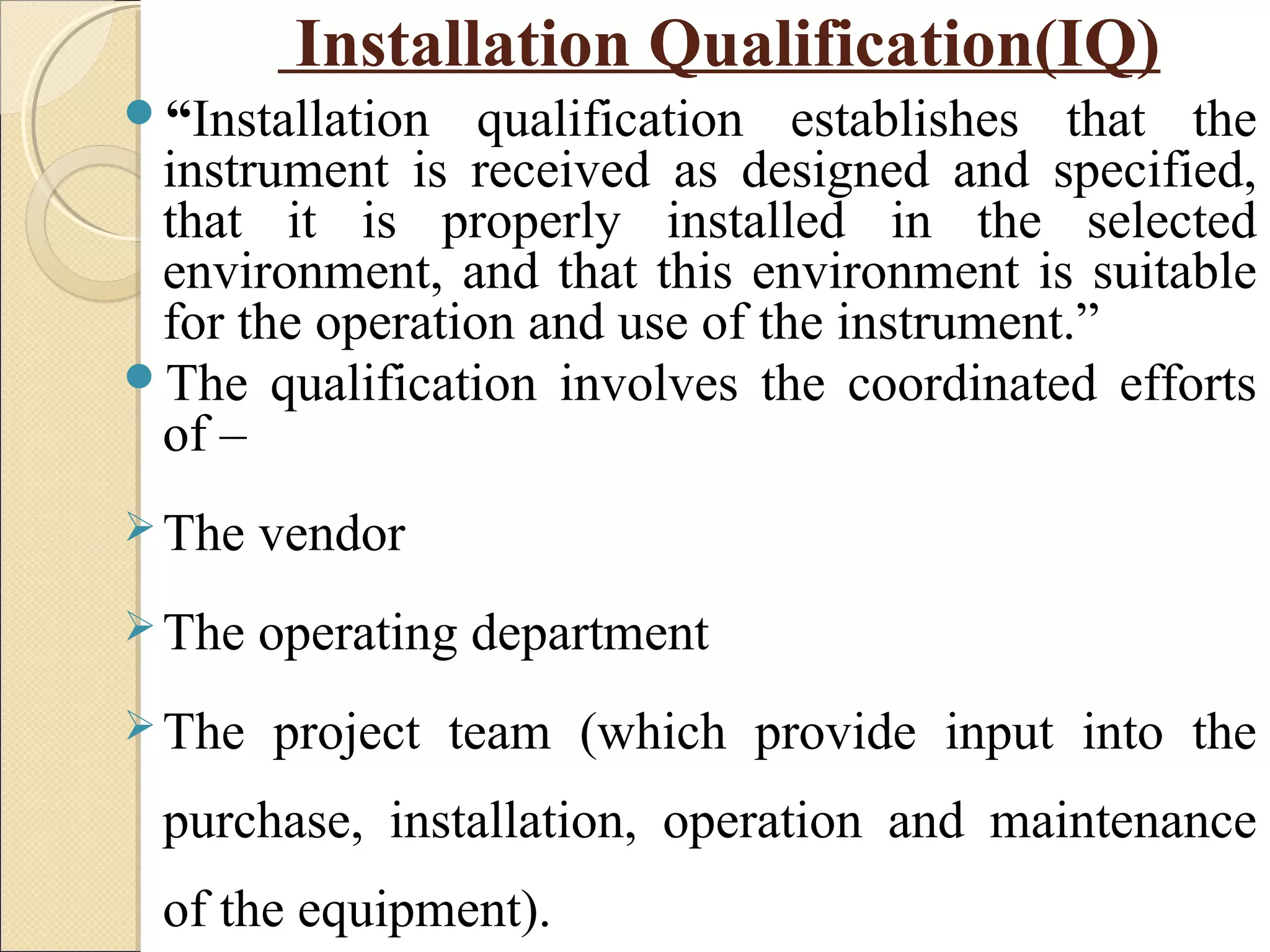 Installation Qualification(IQ) 
“Installation qualification establishes that the 
instrument is received as designed and specified, 
that it is properly installed in the selected 
environment, and that this environment is suitable 
for the operation and use of the instrument.” 
The qualification involves the coordinated efforts 
of – 
The vendor 
The operating department 
The project team (which provide input into the 
purchase, installation, operation and maintenance 
of the equipment). 
 
