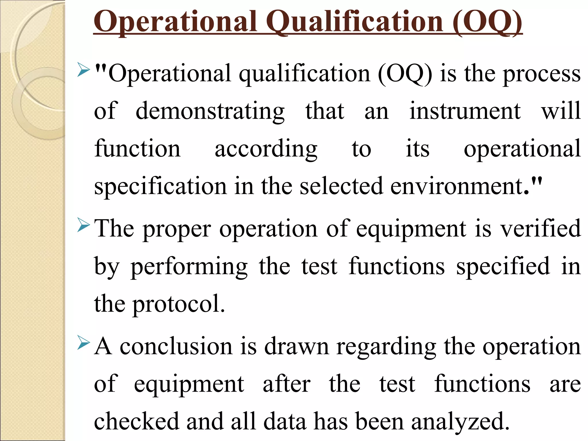 Operational Qualification (OQ) 
"Operational qualification (OQ) is the process 
of demonstrating that an instrument will 
function according to its operational 
specification in the selected environment." 
The proper operation of equipment is verified 
by performing the test functions specified in 
the protocol. 
A conclusion is drawn regarding the operation 
of equipment after the test functions are 
checked and all data has been analyzed. 
 