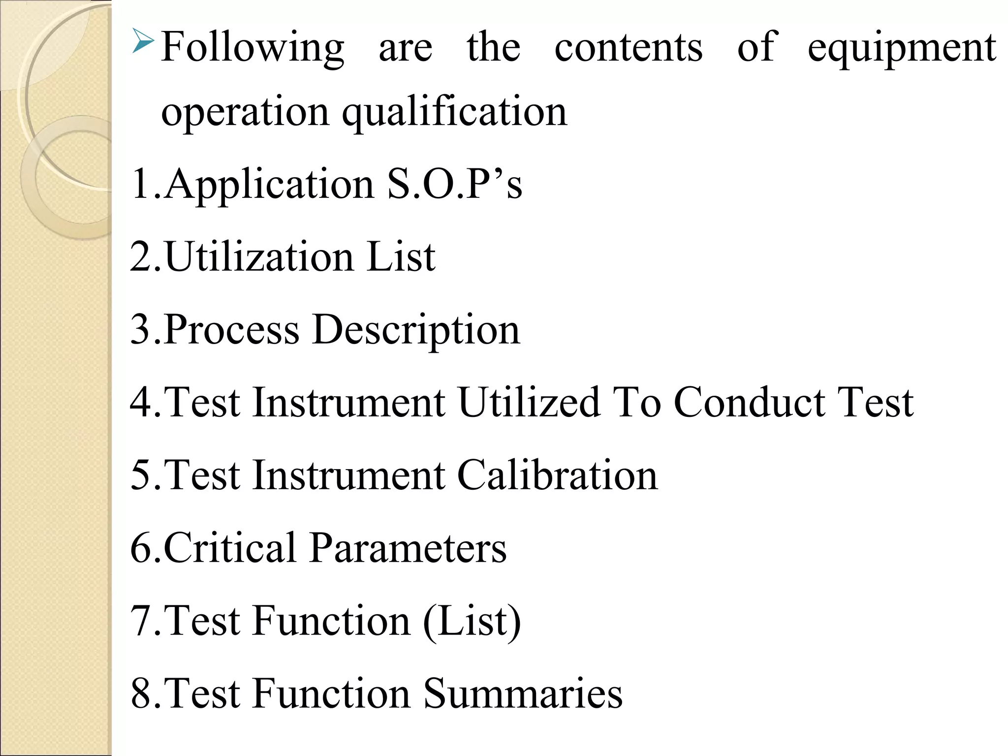 Following are the contents of equipment 
operation qualification 
1.Application S.O.P’s 
2.Utilization List 
3.Process Description 
4.Test Instrument Utilized To Conduct Test 
5.Test Instrument Calibration 
6.Critical Parameters 
7.Test Function (List) 
8.Test Function Summaries 
 
