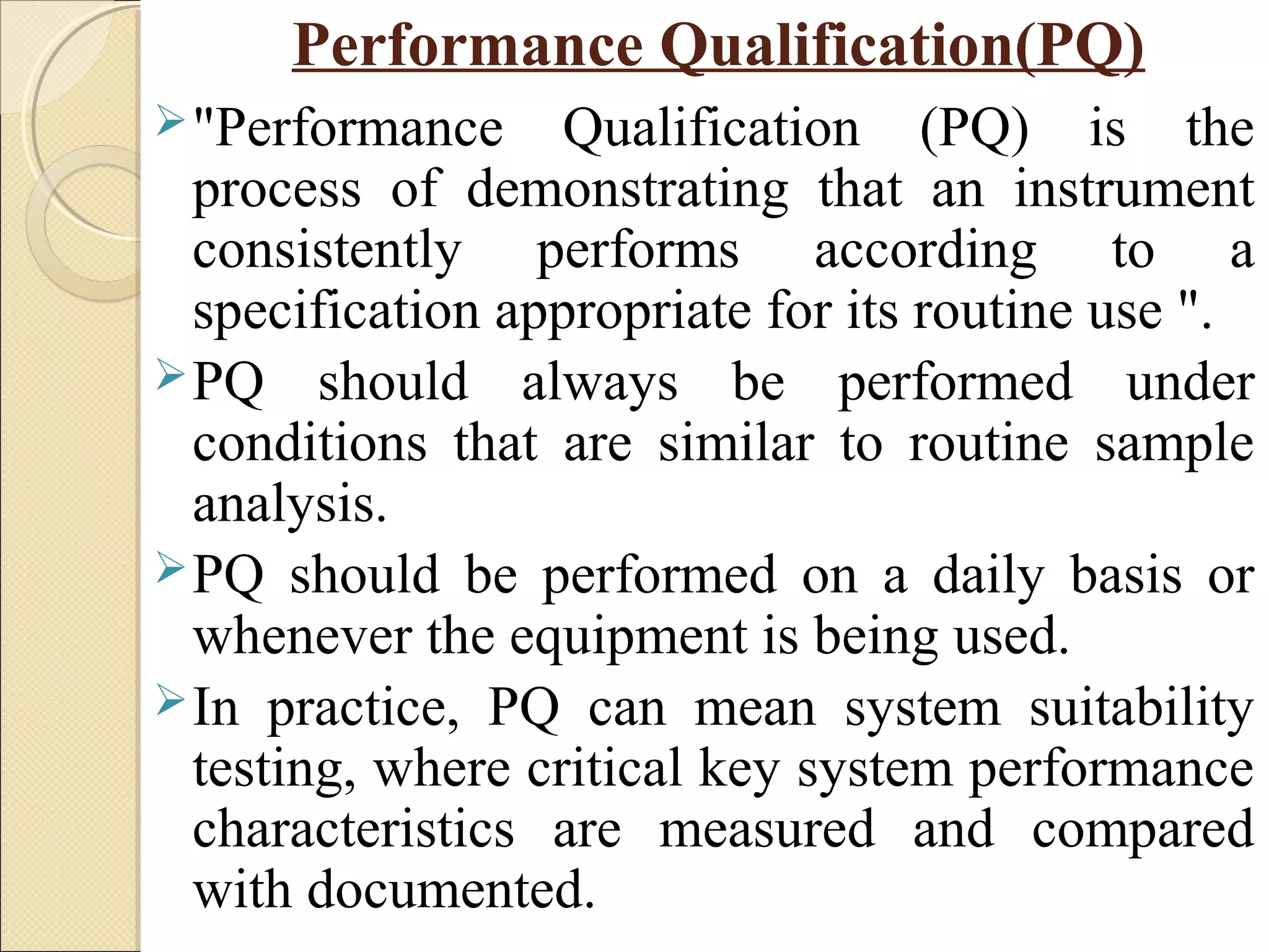 Performance Qualification(PQ) 
"Performance Qualification (PQ) is the 
process of demonstrating that an instrument 
consistently performs according to a 
specification appropriate for its routine use ". 
PQ should always be performed under 
conditions that are similar to routine sample 
analysis. 
PQ should be performed on a daily basis or 
whenever the equipment is being used. 
In practice, PQ can mean system suitability 
testing, where critical key system performance 
characteristics are measured and compared 
with documented. 
 