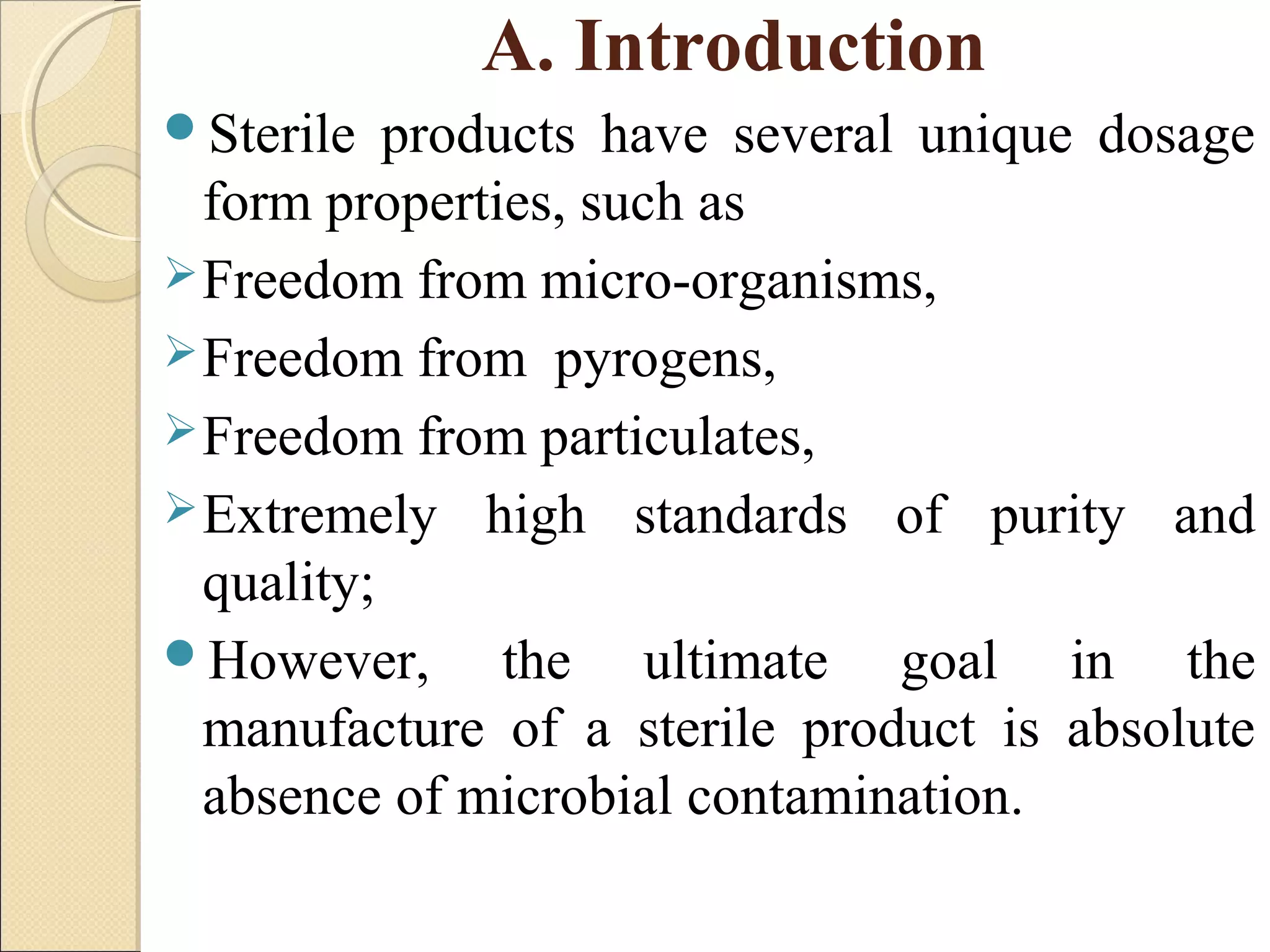A. Introduction 
Sterile products have several unique dosage 
form properties, such as 
Freedom from micro-organisms, 
Freedom from pyrogens, 
Freedom from particulates, 
Extremely high standards of purity and 
quality; 
However, the ultimate goal in the 
manufacture of a sterile product is absolute 
absence of microbial contamination. 
 