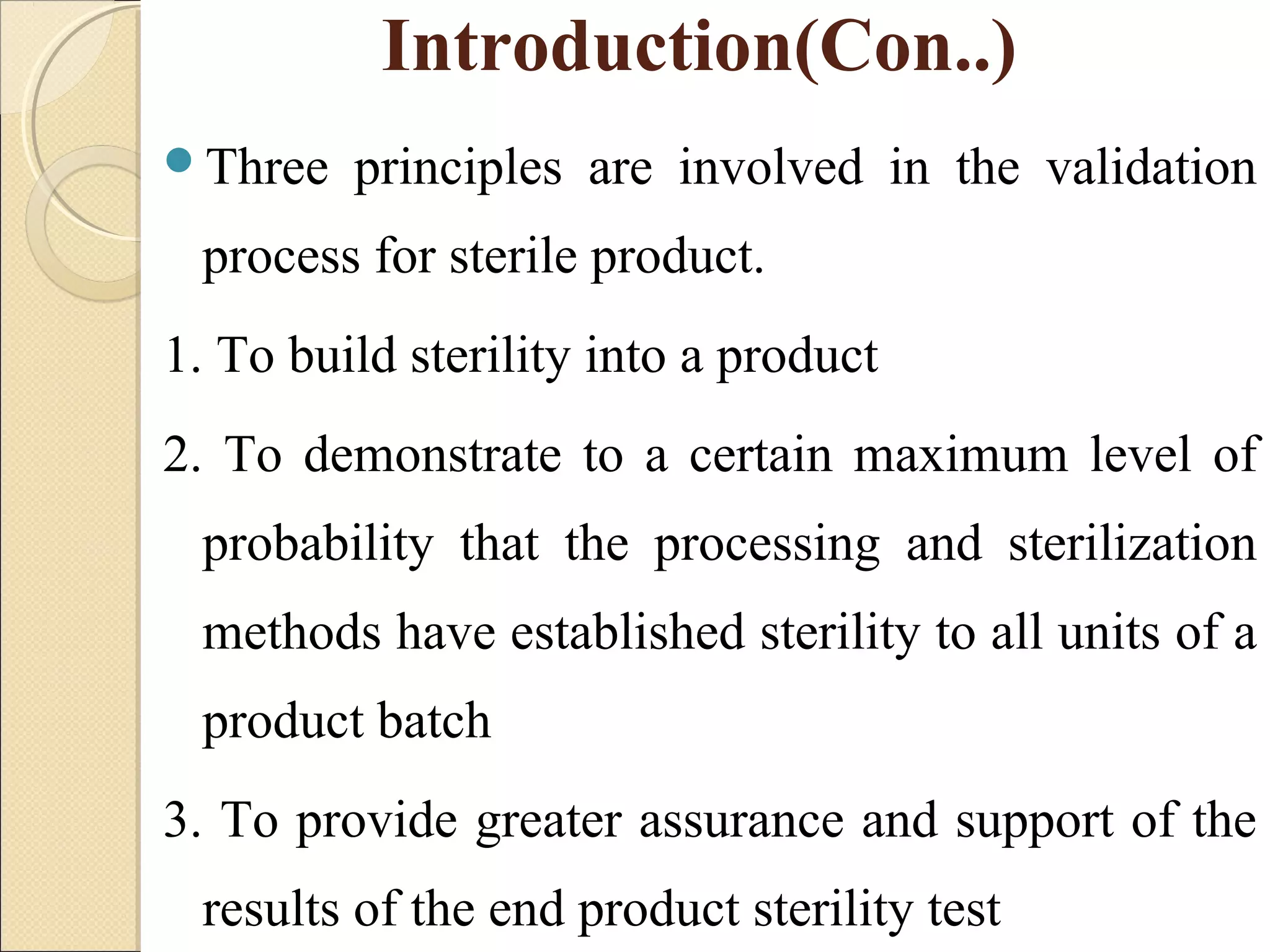 Introduction(Con..) 
Three principles are involved in the validation 
process for sterile product. 
1. To build sterility into a product 
2. To demonstrate to a certain maximum level of 
probability that the processing and sterilization 
methods have established sterility to all units of a 
product batch 
3. To provide greater assurance and support of the 
results of the end product sterility test 
 
