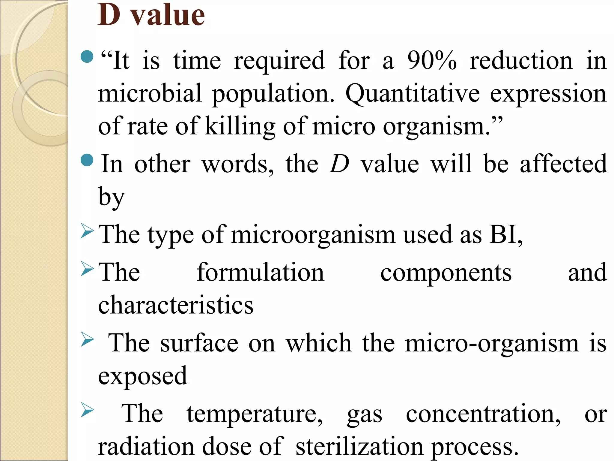 D value 
“It is time required for a 90% reduction in 
microbial population. Quantitative expression 
of rate of killing of micro organism.” 
In other words, the D value will be affected 
by 
The type of microorganism used as BI, 
The formulation components and 
characteristics 
 The surface on which the micro-organism is 
exposed 
 The temperature, gas concentration, or 
radiation dose of sterilization process. 
 