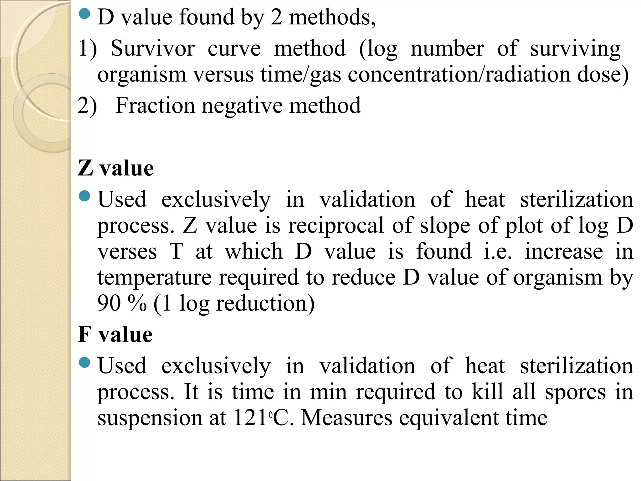 D value found by 2 methods, 
1) Survivor curve method (log number of surviving 
organism versus time/gas concentration/radiation dose) 
2) Fraction negative method 
Z value 
Used exclusively in validation of heat sterilization 
process. Z value is reciprocal of slope of plot of log D 
verses T at which D value is found i.e. increase in 
temperature required to reduce D value of organism by 
90 % (1 log reduction) 
F value 
Used exclusively in validation of heat sterilization 
process. It is time in min required to kill all spores in 
suspension at 121oC. Measures equivalent time 
 