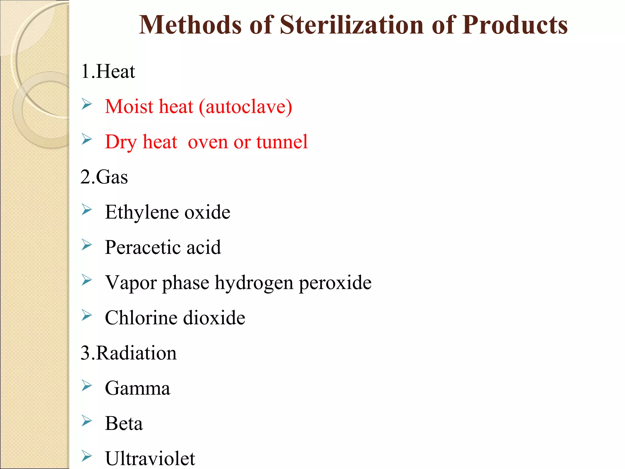 Methods of Sterilization of Products 
1.Heat 
 Moist heat (autoclave) 
 Dry heat oven or tunnel 
2.Gas 
 Ethylene oxide 
 Peracetic acid 
 Vapor phase hydrogen peroxide 
 Chlorine dioxide 
3.Radiation 
 Gamma 
 Beta 
 Ultraviolet 
 