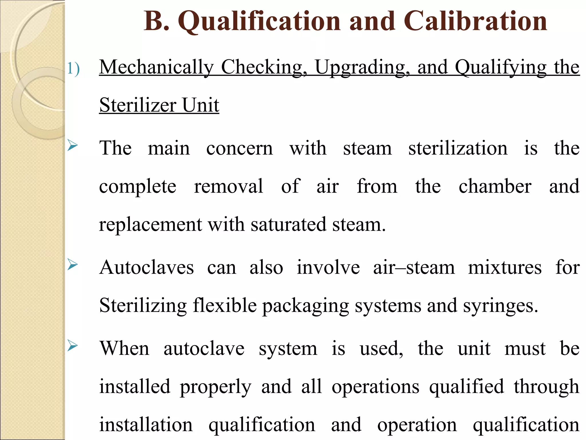 B. Qualification and Calibration 
1) Mechanically Checking, Upgrading, and Qualifying the 
Sterilizer Unit 
 The main concern with steam sterilization is the 
complete removal of air from the chamber and 
replacement with saturated steam. 
 Autoclaves can also involve air–steam mixtures for 
Sterilizing flexible packaging systems and syringes. 
 When autoclave system is used, the unit must be 
installed properly and all operations qualified through 
installation qualification and operation qualification 
 