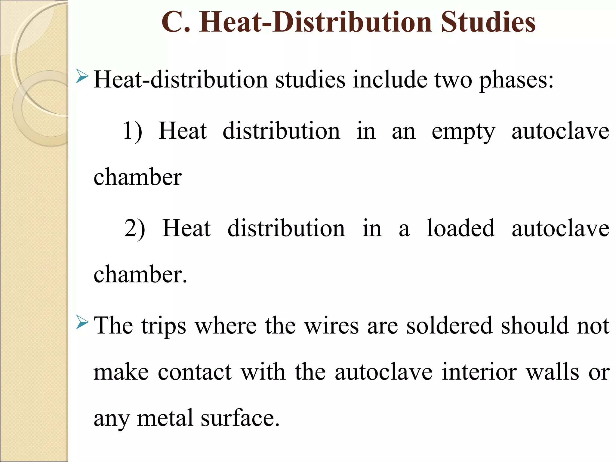 C. Heat-Distribution Studies 
Heat-distribution studies include two phases: 
1) Heat distribution in an empty autoclave 
chamber 
2) Heat distribution in a loaded autoclave 
chamber. 
The trips where the wires are soldered should not 
make contact with the autoclave interior walls or 
any metal surface. 
 