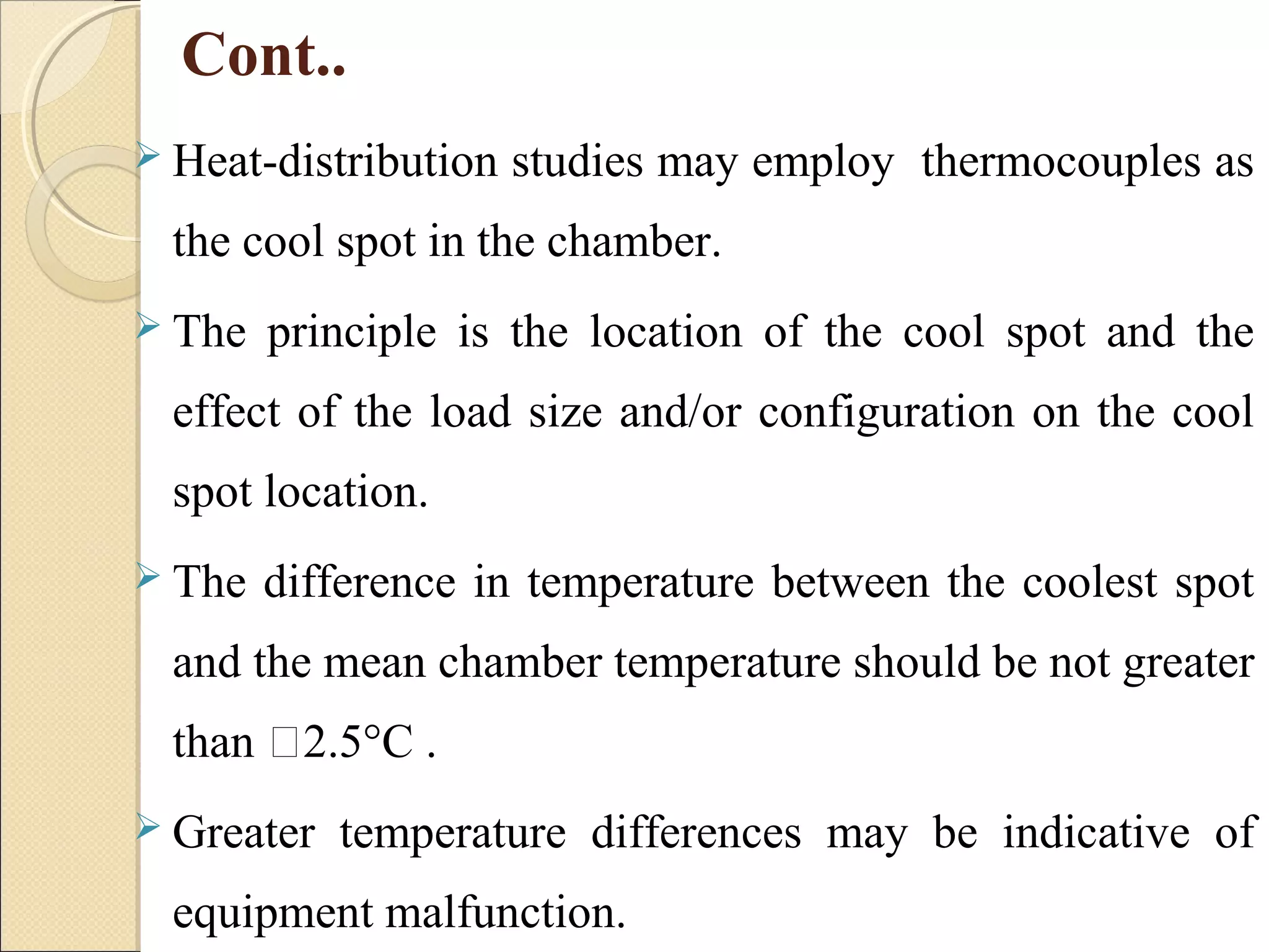 Cont.. 
 Heat-distribution studies may employ thermocouples as 
the cool spot in the chamber. 
 The principle is the location of the cool spot and the 
effect of the load size and/or configuration on the cool 
spot location. 
 The difference in temperature between the coolest spot 
and the mean chamber temperature should be not greater 
than 2.5°C . 
 Greater temperature differences may be indicative of 
equipment malfunction. 
 