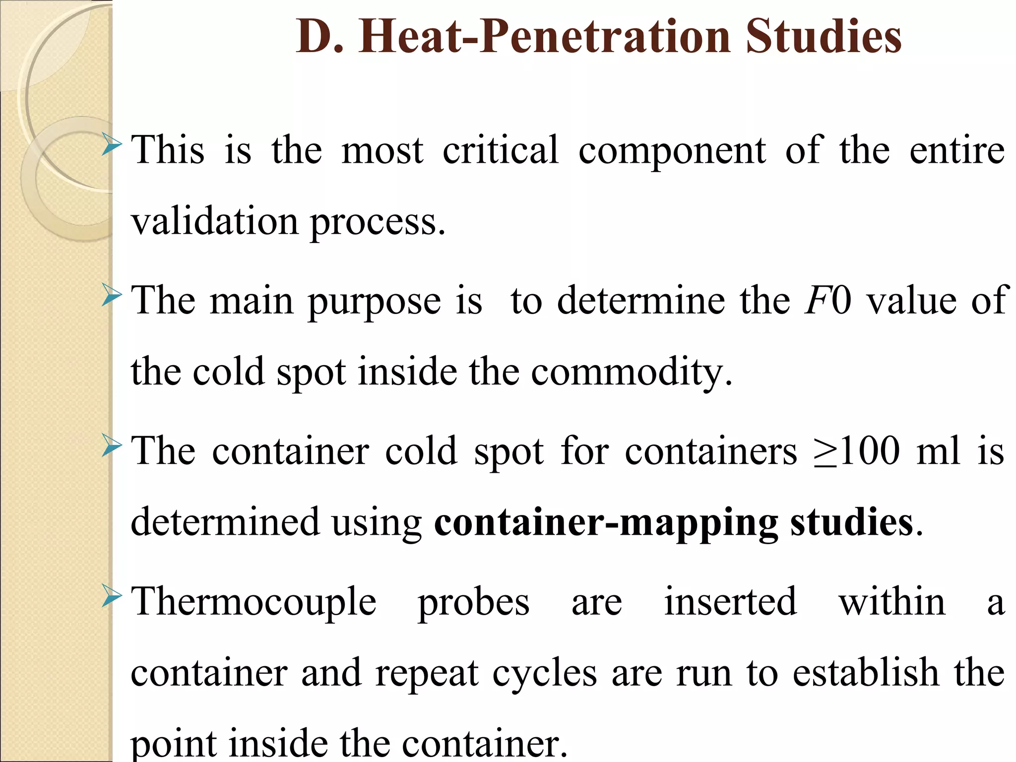 D. Heat-Penetration Studies 
This is the most critical component of the entire 
validation process. 
The main purpose is to determine the F0 value of 
the cold spot inside the commodity. 
The container cold spot for containers ≥100 ml is 
determined using container-mapping studies. 
Thermocouple probes are inserted within a 
container and repeat cycles are run to establish the 
point inside the container. 
 