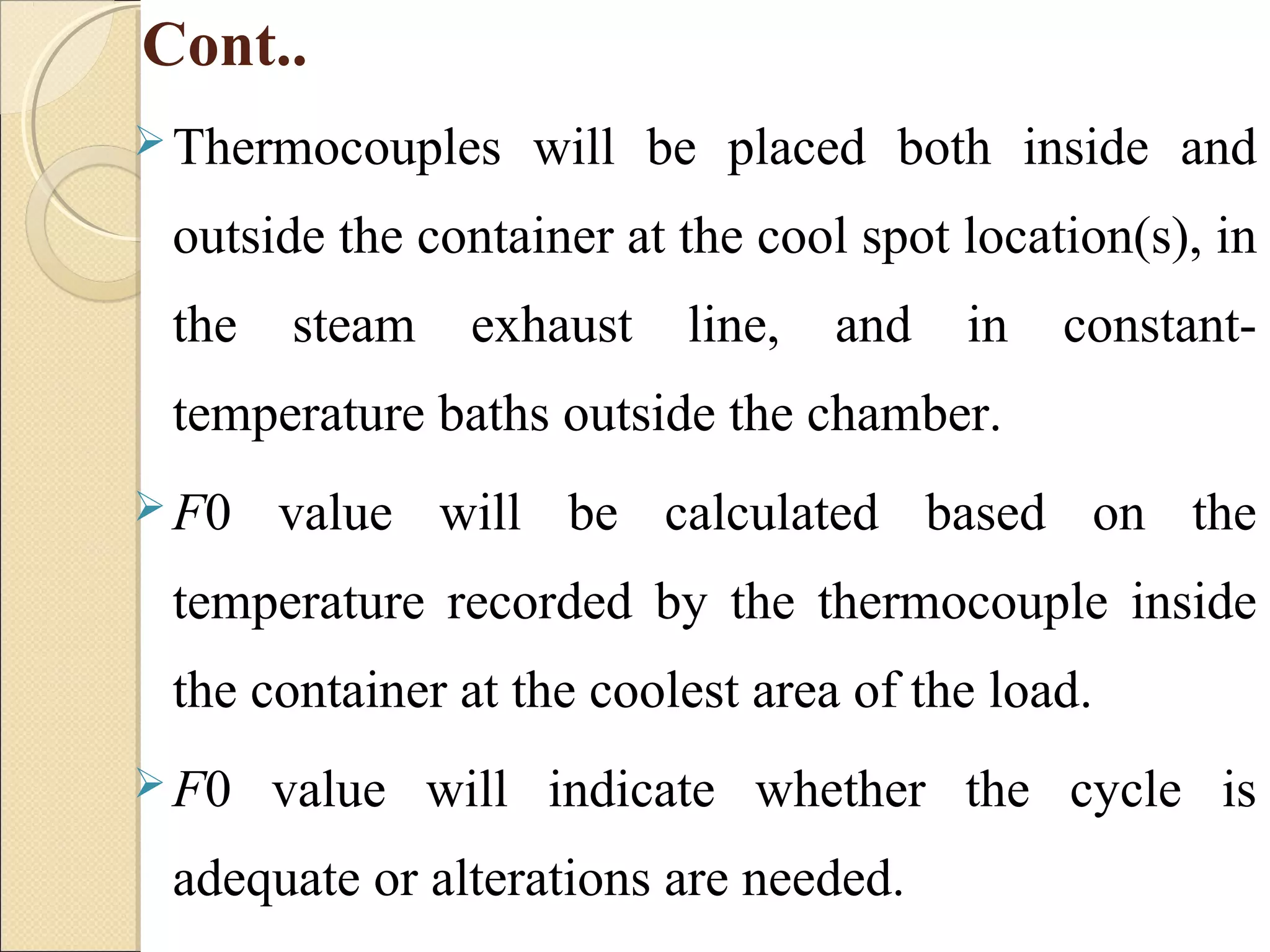 Cont.. 
Thermocouples will be placed both inside and 
outside the container at the cool spot location(s), in 
the steam exhaust line, and in constant-temperature 
baths outside the chamber. 
F0 value will be calculated based on the 
temperature recorded by the thermocouple inside 
the container at the coolest area of the load. 
F0 value will indicate whether the cycle is 
adequate or alterations are needed. 
 