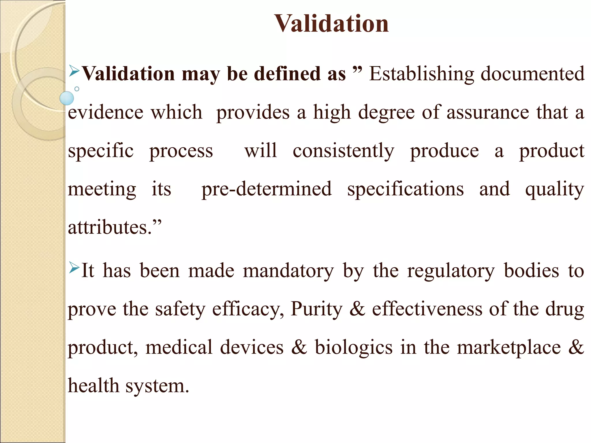 Validation 
Validation may be defined as ” Establishing documented 
evidence which provides a high degree of assurance that a 
specific process will consistently produce a product 
meeting its pre-determined specifications and quality 
attributes.” 
It has been made mandatory by the regulatory bodies to 
prove the safety efficacy, Purity & effectiveness of the drug 
product, medical devices & biologics in the marketplace & 
health system. 
 