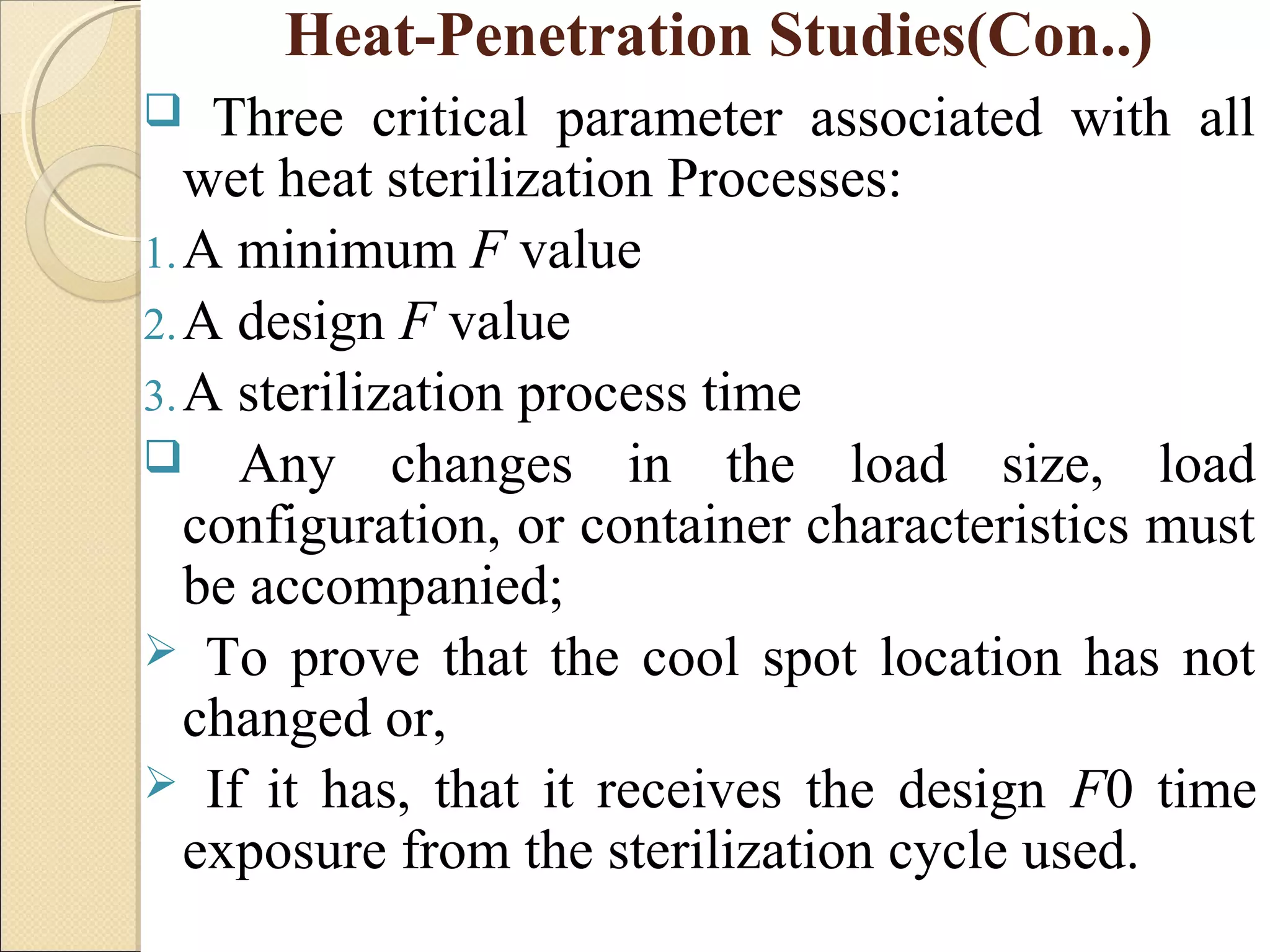 Heat-Penetration Studies(Con..) 
 Three critical parameter associated with all 
wet heat sterilization Processes: 
1.A minimum F value 
2.A design F value 
3.A sterilization process time 
 Any changes in the load size, load 
configuration, or container characteristics must 
be accompanied; 
 To prove that the cool spot location has not 
changed or, 
 If it has, that it receives the design F0 time 
exposure from the sterilization cycle used. 
 