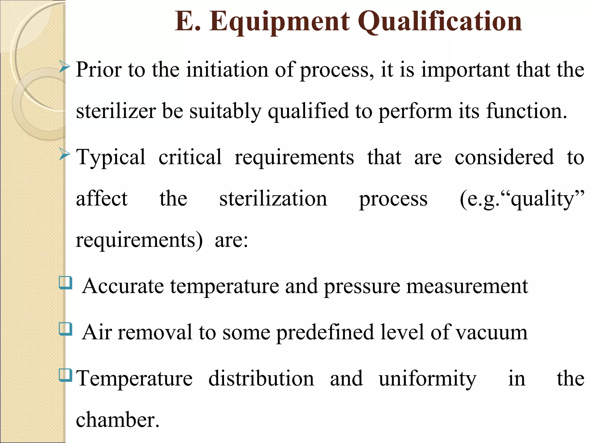 E. Equipment Qualification 
 Prior to the initiation of process, it is important that the 
sterilizer be suitably qualified to perform its function. 
 Typical critical requirements that are considered to 
affect the sterilization process (e.g.“quality” 
requirements) are: 
 Accurate temperature and pressure measurement 
 Air removal to some predefined level of vacuum 
Temperature distribution and uniformity in the 
chamber. 
 
