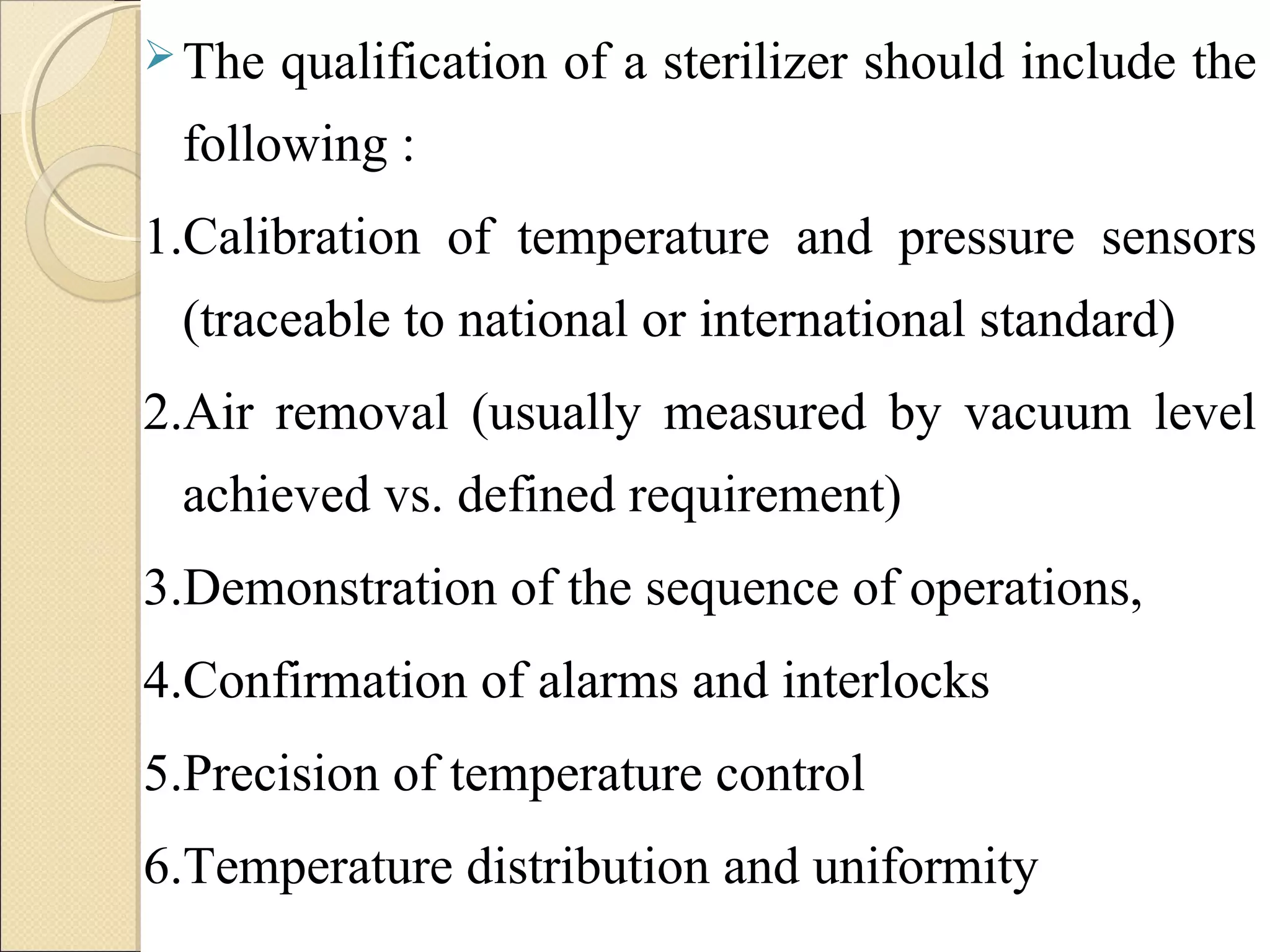 The qualification of a sterilizer should include the 
following : 
1.Calibration of temperature and pressure sensors 
(traceable to national or international standard) 
2.Air removal (usually measured by vacuum level 
achieved vs. defined requirement) 
3.Demonstration of the sequence of operations, 
4.Confirmation of alarms and interlocks 
5.Precision of temperature control 
6.Temperature distribution and uniformity 
 