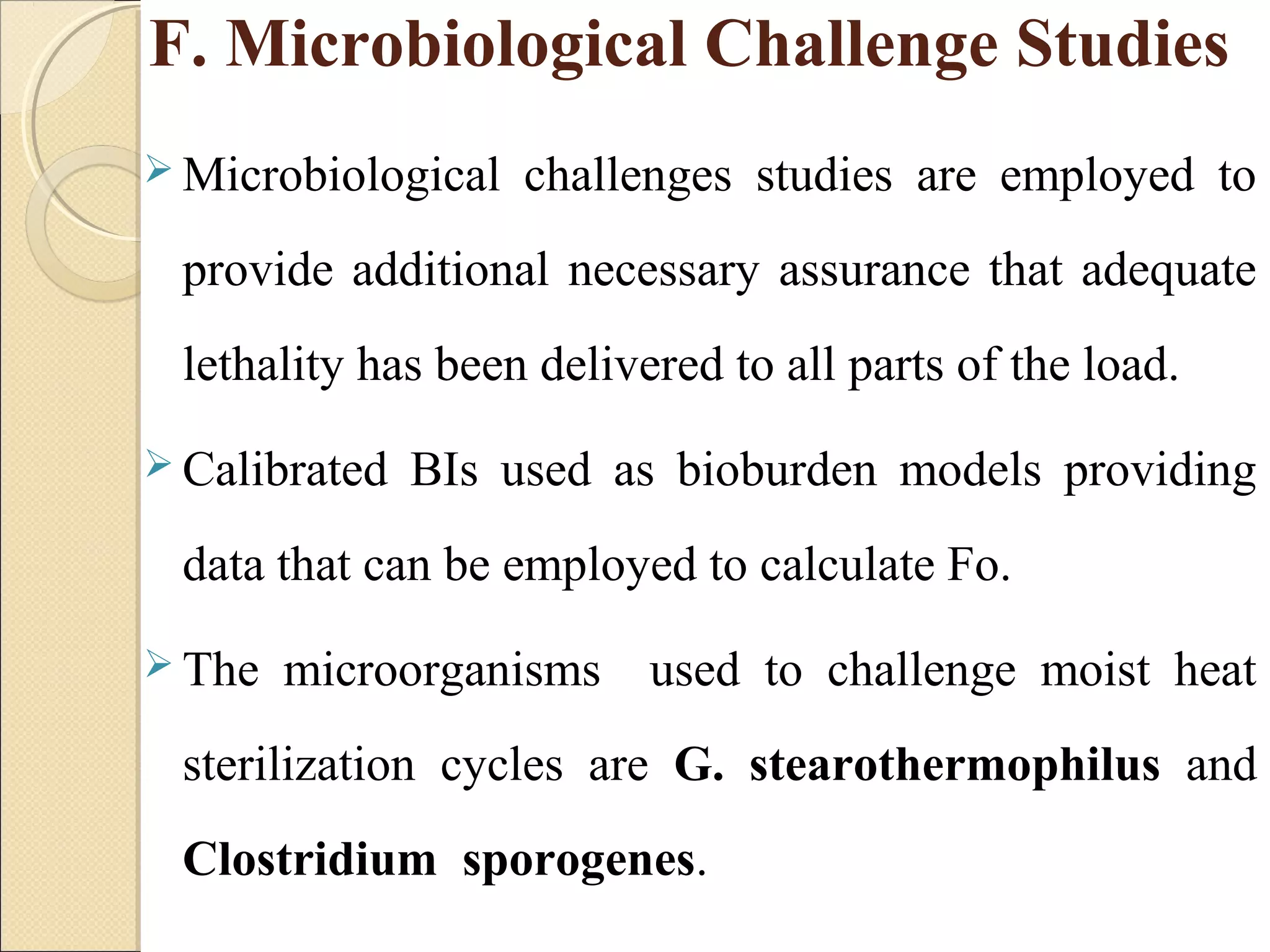 F. Microbiological Challenge Studies 
Microbiological challenges studies are employed to 
provide additional necessary assurance that adequate 
lethality has been delivered to all parts of the load. 
Calibrated BIs used as bioburden models providing 
data that can be employed to calculate Fo. 
The microorganisms used to challenge moist heat 
sterilization cycles are G. stearothermophilus and 
Clostridium sporogenes. 
 