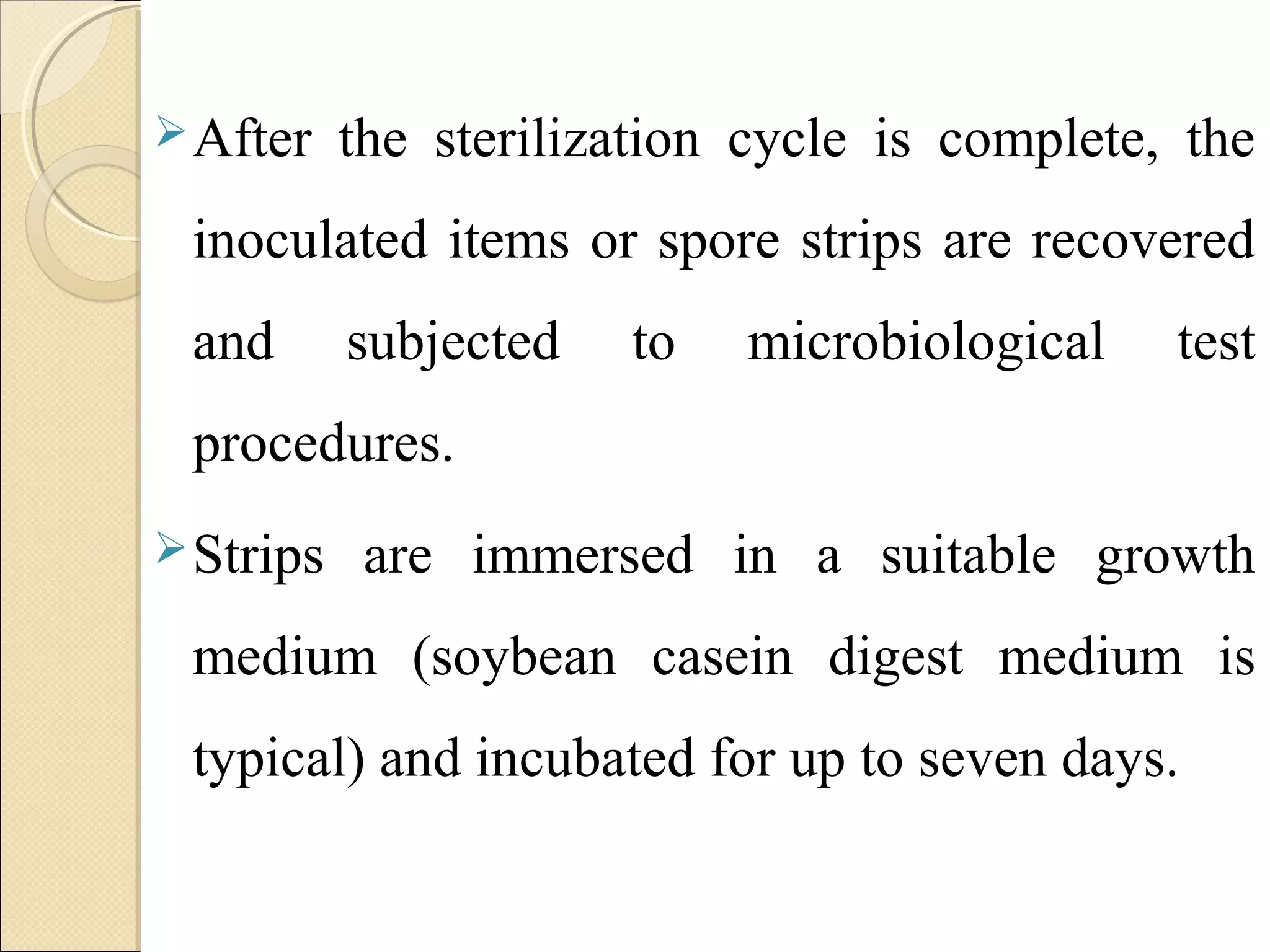 After the sterilization cycle is complete, the 
inoculated items or spore strips are recovered 
and subjected to microbiological test 
procedures. 
Strips are immersed in a suitable growth 
medium (soybean casein digest medium is 
typical) and incubated for up to seven days. 
 