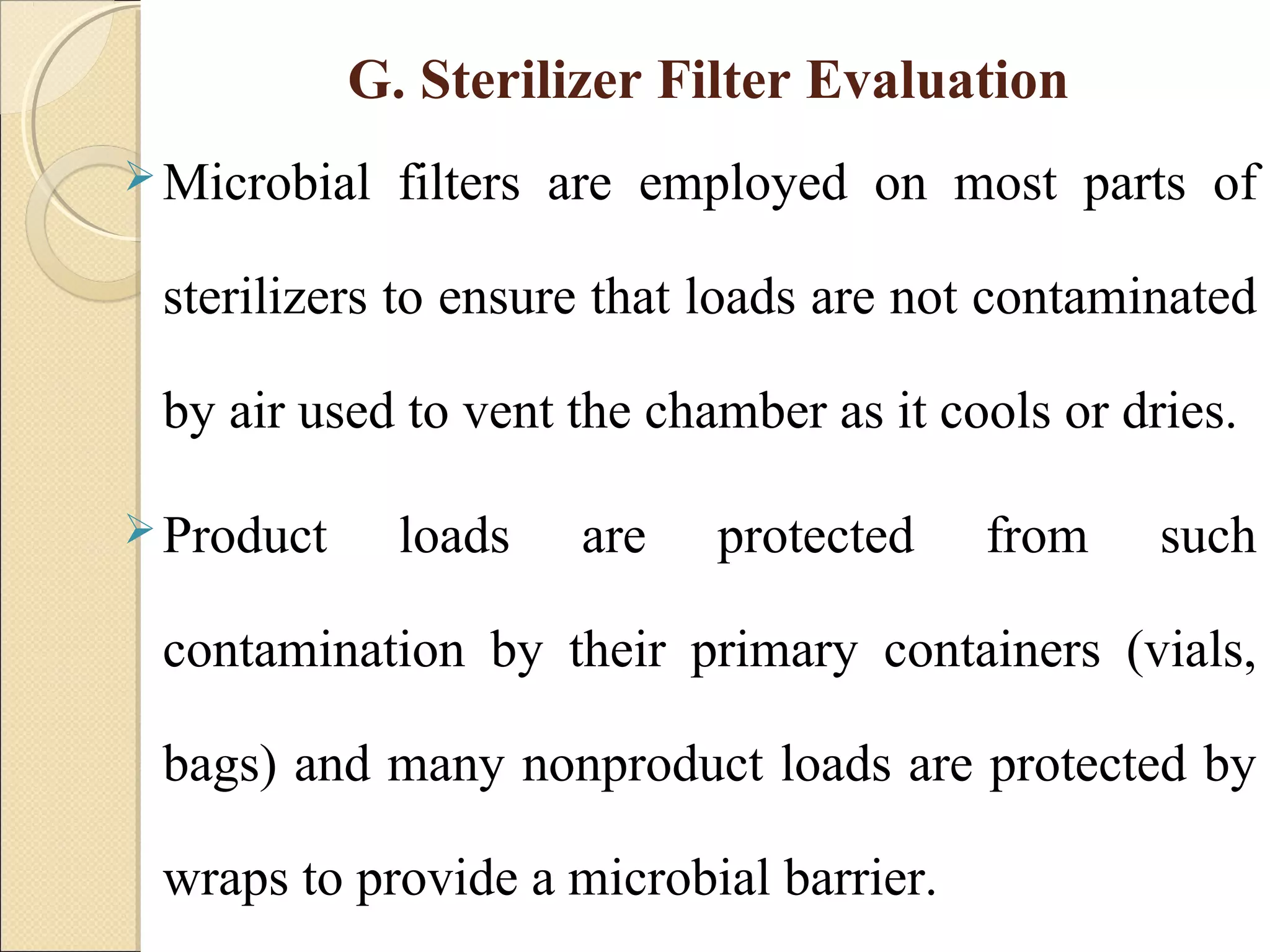 G. Sterilizer Filter Evaluation 
Microbial filters are employed on most parts of 
sterilizers to ensure that loads are not contaminated 
by air used to vent the chamber as it cools or dries. 
Product loads are protected from such 
contamination by their primary containers (vials, 
bags) and many nonproduct loads are protected by 
wraps to provide a microbial barrier. 
 