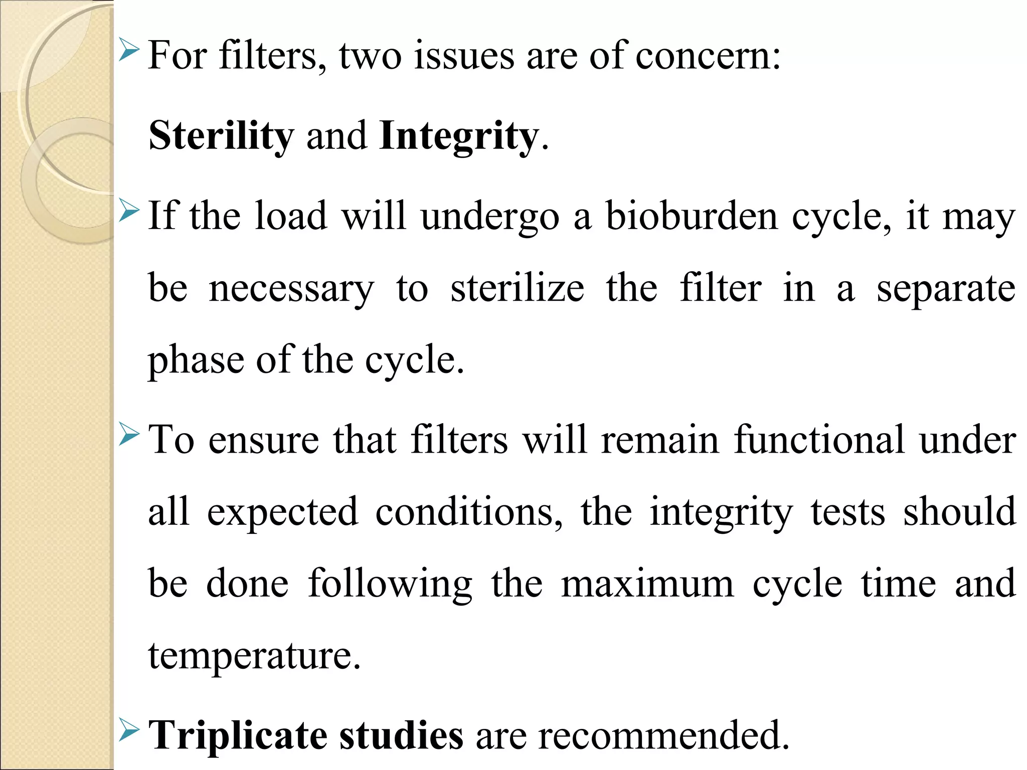 For filters, two issues are of concern: 
Sterility and Integrity. 
If the load will undergo a bioburden cycle, it may 
be necessary to sterilize the filter in a separate 
phase of the cycle. 
To ensure that filters will remain functional under 
all expected conditions, the integrity tests should 
be done following the maximum cycle time and 
temperature. 
Triplicate studies are recommended. 
 