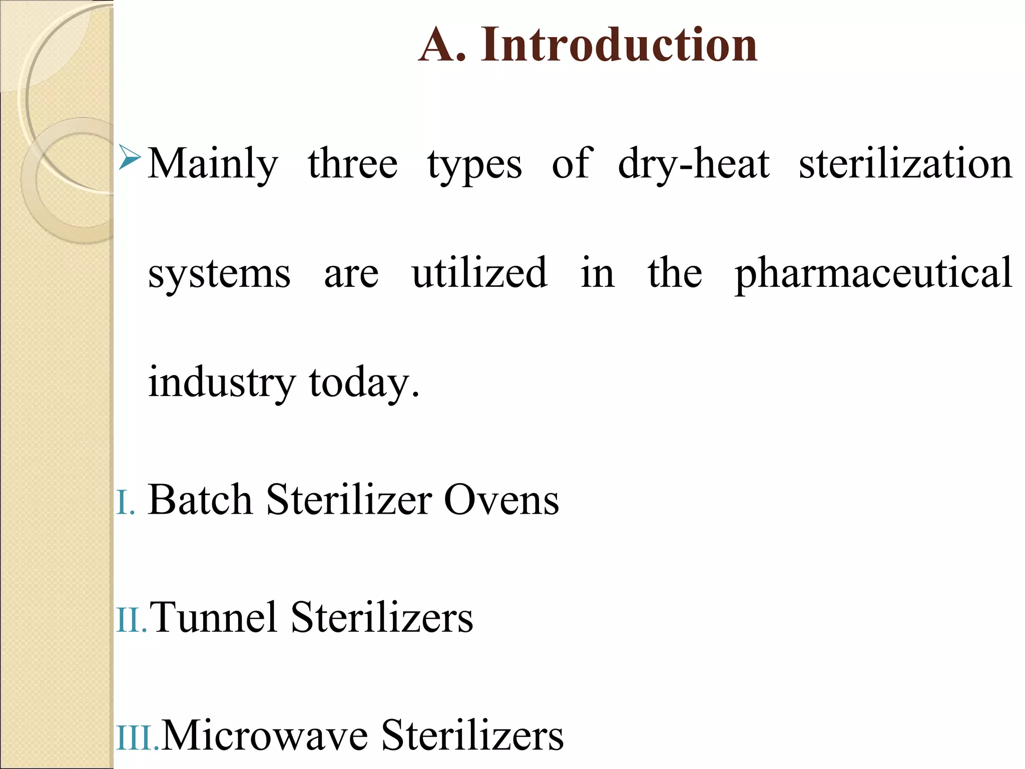 A. Introduction 
Mainly three types of dry-heat sterilization 
systems are utilized in the pharmaceutical 
industry today. 
I. Batch Sterilizer Ovens 
II.Tunnel Sterilizers 
III.Microwave Sterilizers 
 