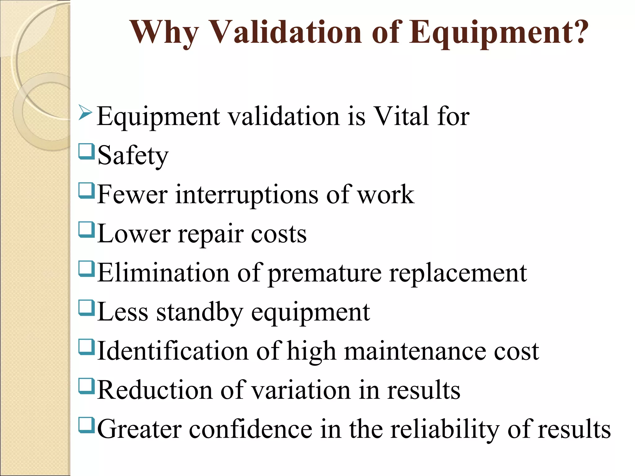 Why Validation of Equipment? 
Equipment validation is Vital for 
Safety 
Fewer interruptions of work 
Lower repair costs 
Elimination of premature replacement 
Less standby equipment 
Identification of high maintenance cost 
Reduction of variation in results 
Greater confidence in the reliability of results 
 