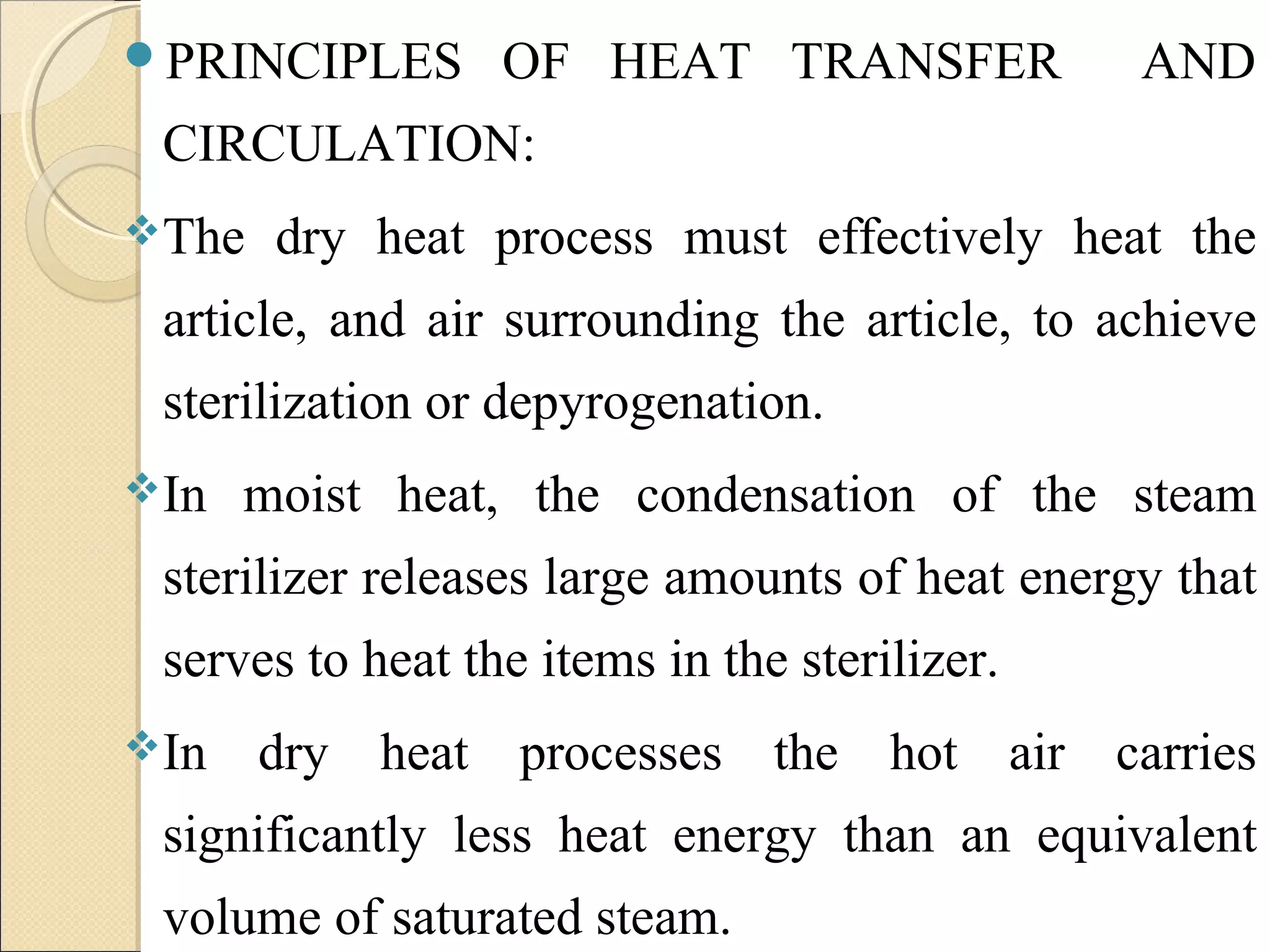 PRINCIPLES OF HEAT TRANSFER AND 
CIRCULATION: 
The dry heat process must effectively heat the 
article, and air surrounding the article, to achieve 
sterilization or depyrogenation. 
In moist heat, the condensation of the steam 
sterilizer releases large amounts of heat energy that 
serves to heat the items in the sterilizer. 
In dry heat processes the hot air carries 
significantly less heat energy than an equivalent 
volume of saturated steam. 
 