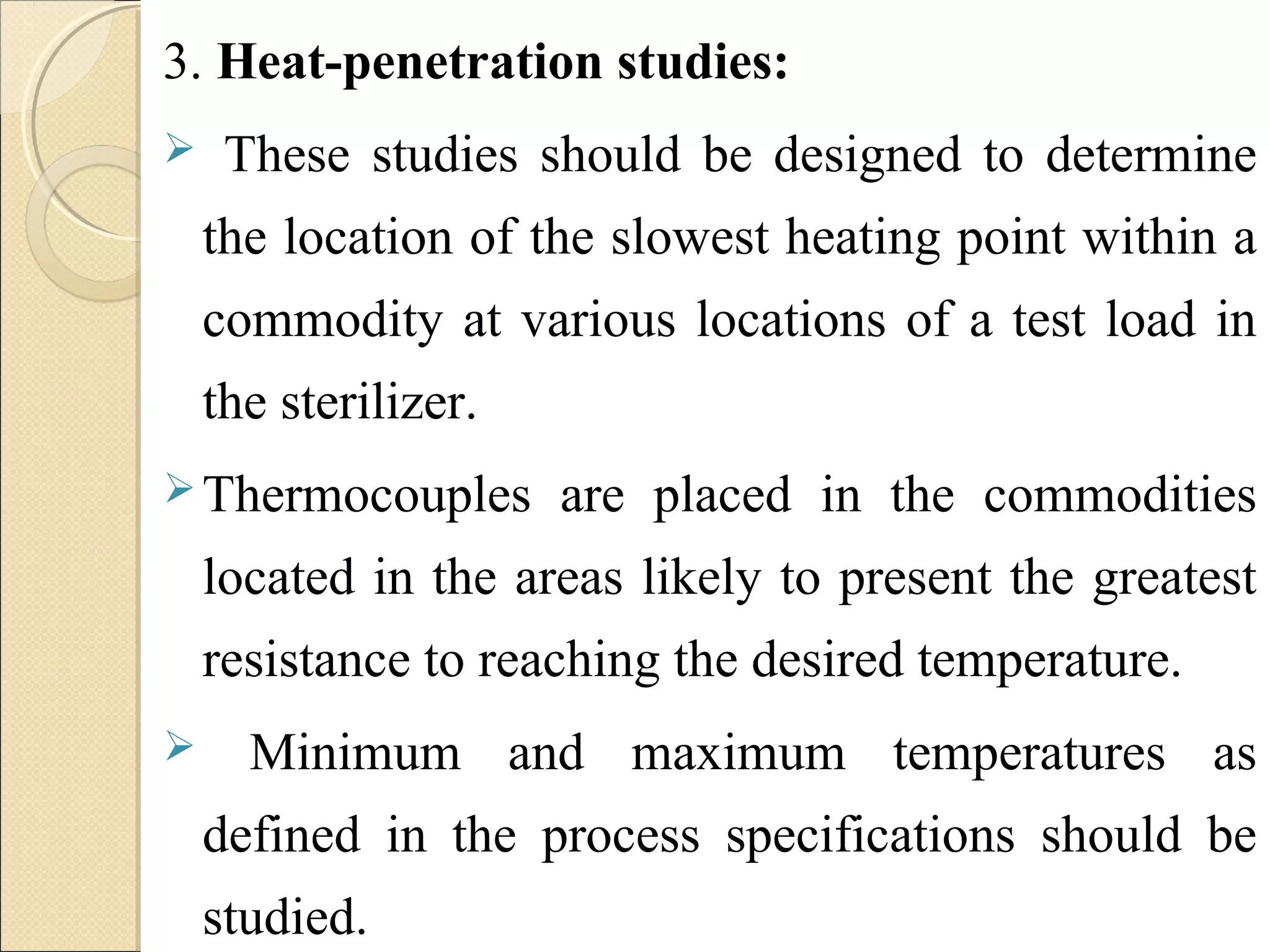 3. Heat-penetration studies: 
 These studies should be designed to determine 
the location of the slowest heating point within a 
commodity at various locations of a test load in 
the sterilizer. 
Thermocouples are placed in the commodities 
located in the areas likely to present the greatest 
resistance to reaching the desired temperature. 
 Minimum and maximum temperatures as 
defined in the process specifications should be 
studied. 
 