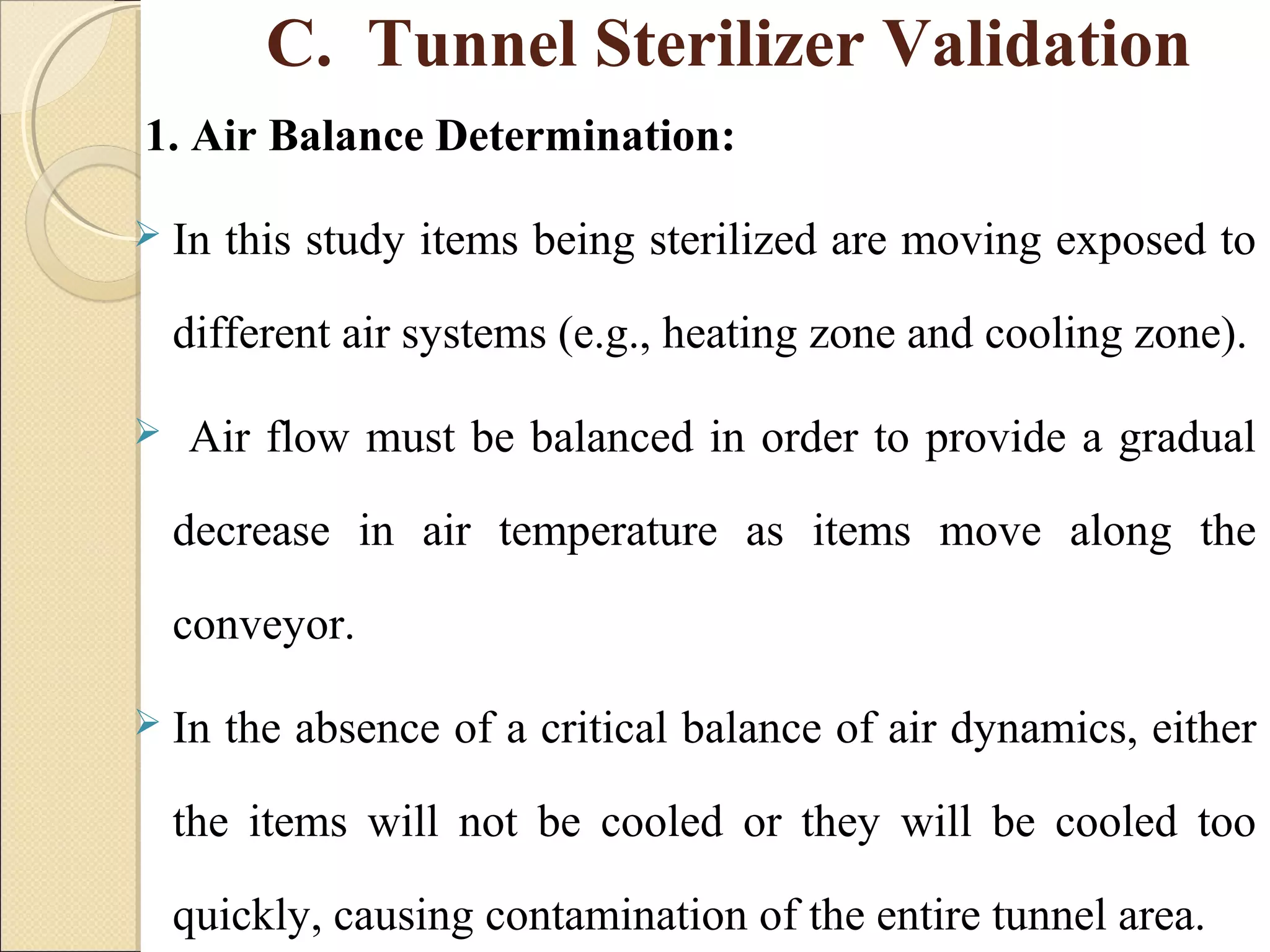 C. Tunnel Sterilizer Validation 
1. Air Balance Determination: 
 In this study items being sterilized are moving exposed to 
different air systems (e.g., heating zone and cooling zone). 
 Air flow must be balanced in order to provide a gradual 
decrease in air temperature as items move along the 
conveyor. 
 In the absence of a critical balance of air dynamics, either 
the items will not be cooled or they will be cooled too 
quickly, causing contamination of the entire tunnel area. 
 