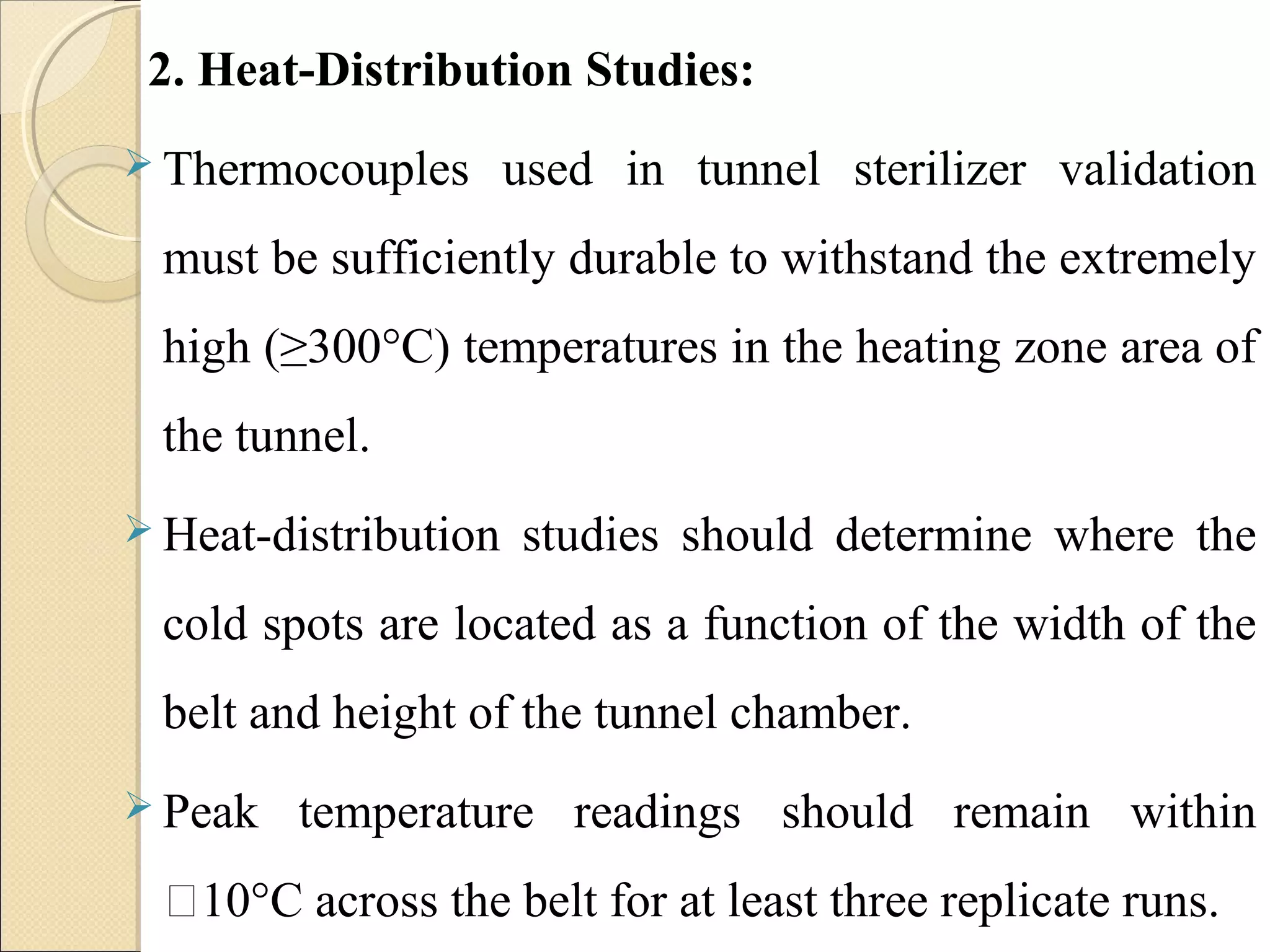 2. Heat-Distribution Studies: 
 Thermocouples used in tunnel sterilizer validation 
must be sufficiently durable to withstand the extremely 
high (≥300°C) temperatures in the heating zone area of 
the tunnel. 
Heat-distribution studies should determine where the 
cold spots are located as a function of the width of the 
belt and height of the tunnel chamber. 
 Peak temperature readings should remain within 
10°C across the belt for at least three replicate runs. 
 
