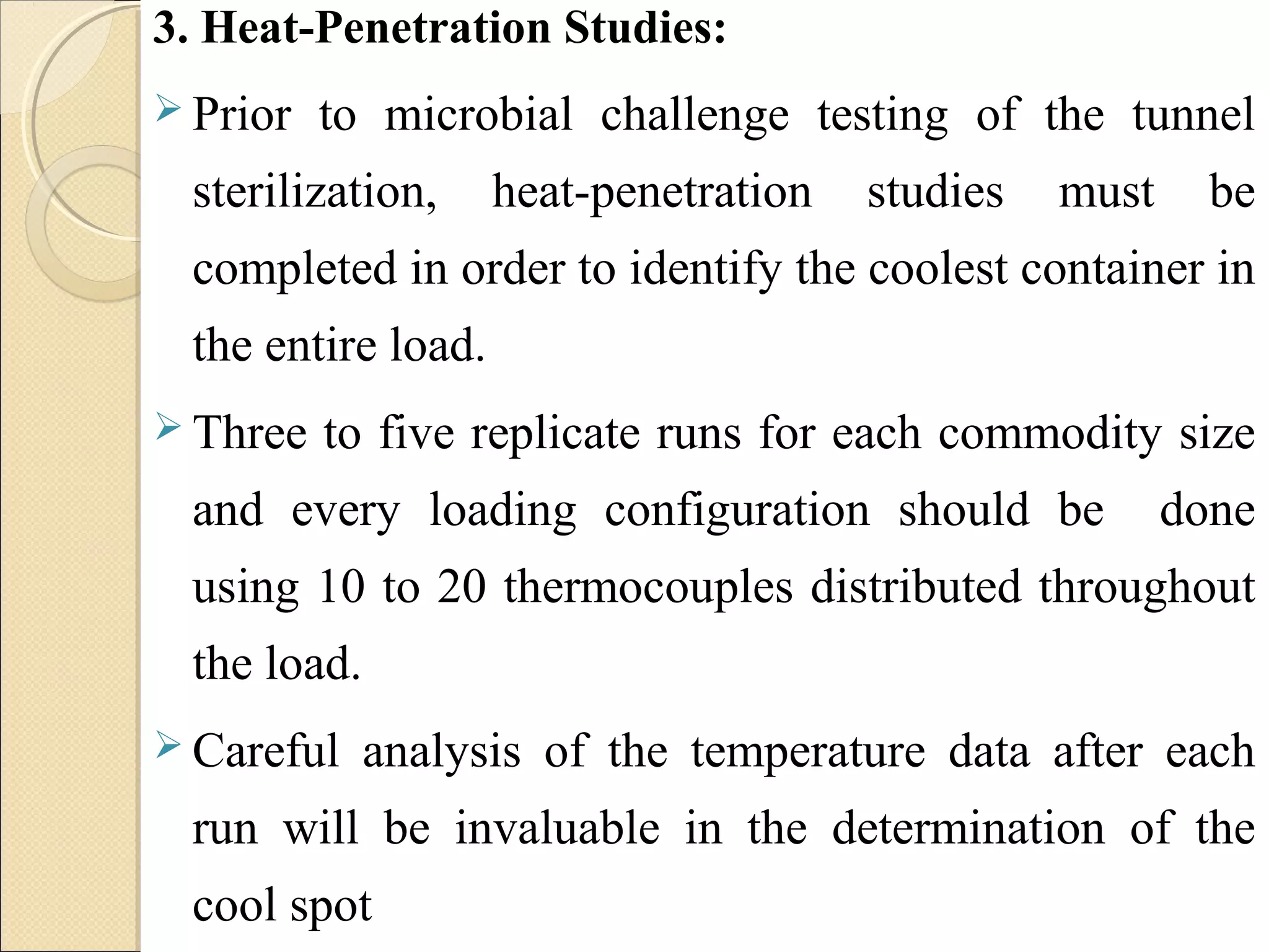 3. Heat-Penetration Studies: 
 Prior to microbial challenge testing of the tunnel 
sterilization, heat-penetration studies must be 
completed in order to identify the coolest container in 
the entire load. 
 Three to five replicate runs for each commodity size 
and every loading configuration should be done 
using 10 to 20 thermocouples distributed throughout 
the load. 
Careful analysis of the temperature data after each 
run will be invaluable in the determination of the 
cool spot 
 