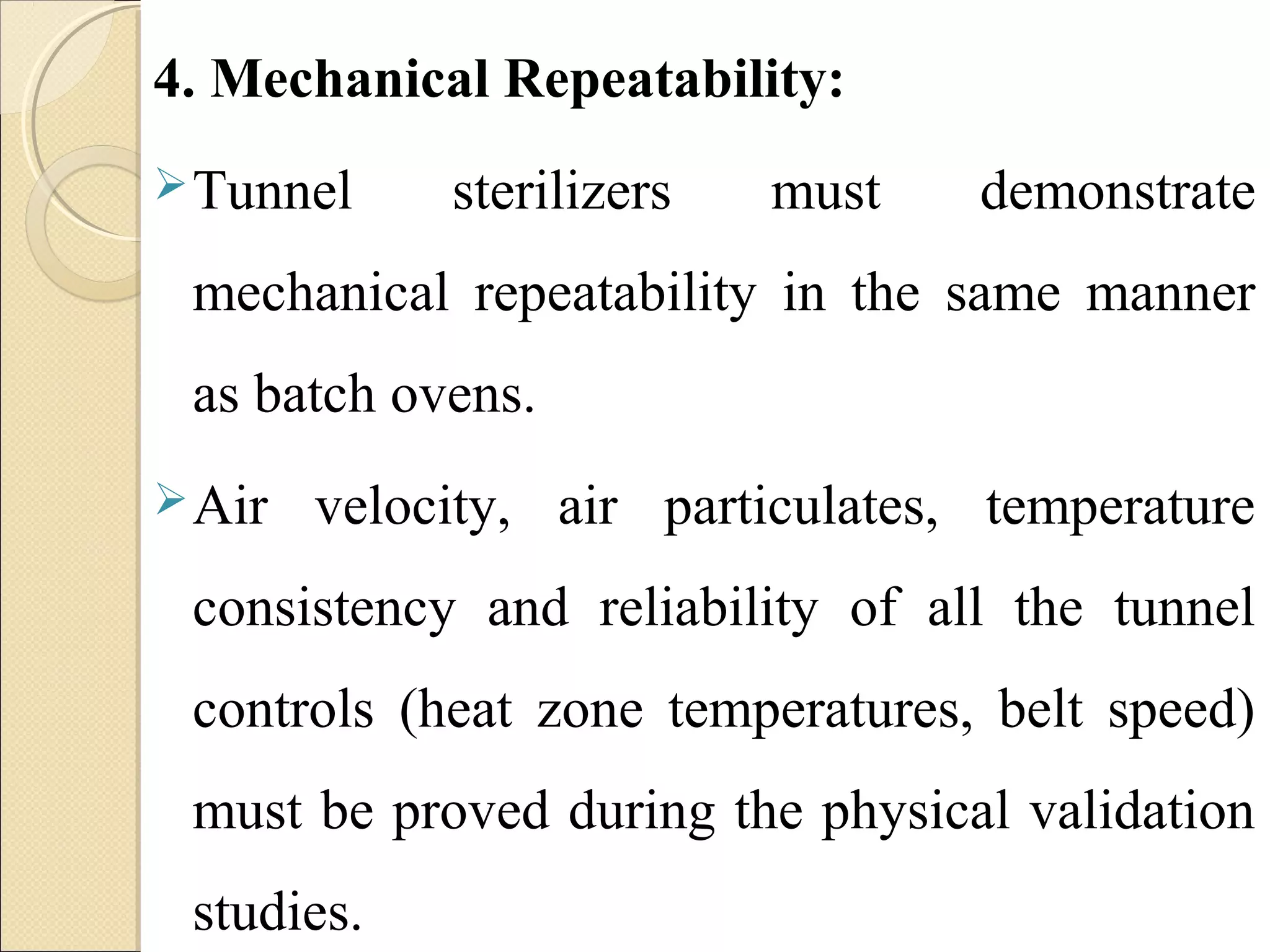4. Mechanical Repeatability: 
Tunnel sterilizers must demonstrate 
mechanical repeatability in the same manner 
as batch ovens. 
Air velocity, air particulates, temperature 
consistency and reliability of all the tunnel 
controls (heat zone temperatures, belt speed) 
must be proved during the physical validation 
studies. 
 