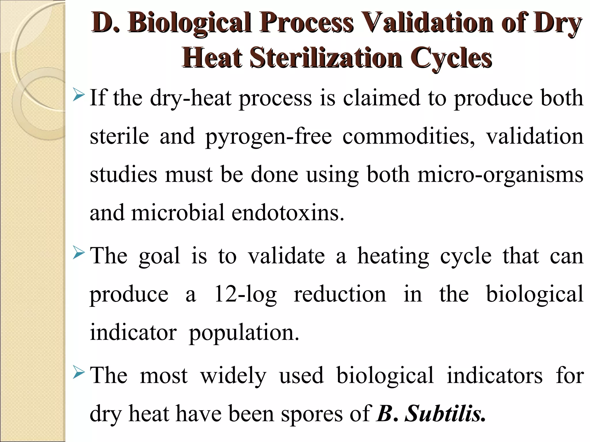 DD.. BBiioollooggiiccaall PPrroocceessss VVaalliiddaattiioonn ooff DDrryy 
HHeeaatt SStteerriilliizzaattiioonn CCyycclleess 
If the dry-heat process is claimed to produce both 
sterile and pyrogen-free commodities, validation 
studies must be done using both micro-organisms 
and microbial endotoxins. 
The goal is to validate a heating cycle that can 
produce a 12-log reduction in the biological 
indicator population. 
The most widely used biological indicators for 
dry heat have been spores of B. Subtilis. 
 